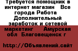 Требуется помощник в интернет-магазин - Все города Работа » Дополнительный заработок и сетевой маркетинг   . Амурская обл.,Благовещенск г.